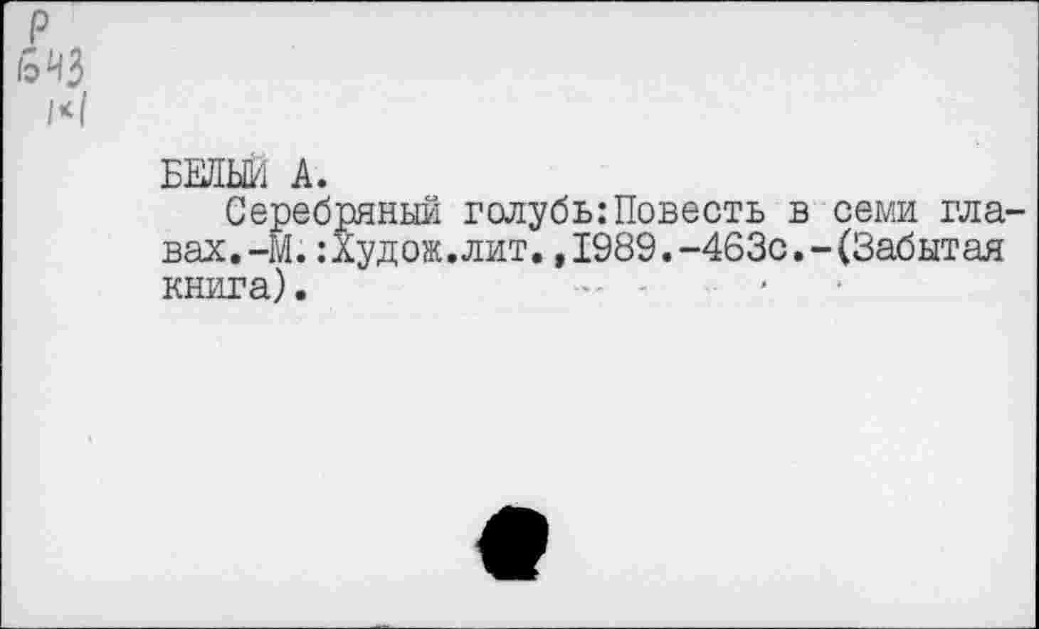 ﻿р
1*1
БЕЛЬЕ/1 А.
Серебряный голубь:Повесть в семи главах. -М. :Худож.лит.,1989.-463с.-(Забытая книга). -